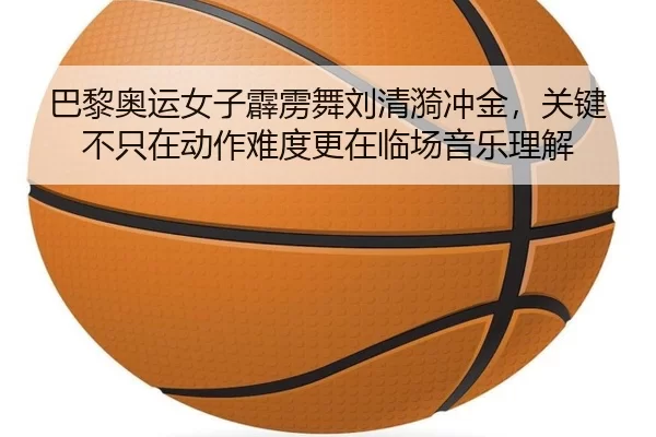 巴黎奥运女子霹雳舞刘清漪冲金，关键不只在动作难度更在临场音乐理解