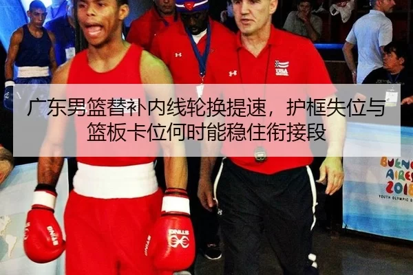 广东男篮替补内线轮换提速，护框失位与篮板卡位何时能稳住衔接段